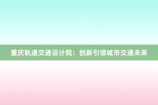 重庆轨道交通设计院：创新引领城市交通未来