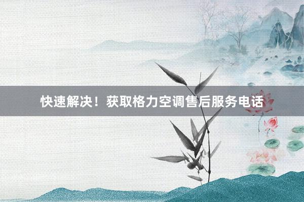 快速解决！获取格力空调售后服务电话