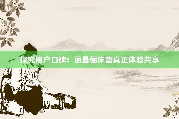 探究用户口碑：丽曼俪床垫真正体验共享